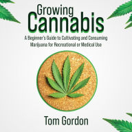 Growing Cannabis: A Beginner's Guide to Cultivating and Consuming Marijuana for Recreational or Medical Use