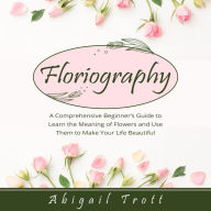 FLORIOGRAPHY: A Comprehensive Beginner's Guide to Learn the Meaning of Flowers and Use Them to Make Your Life Beautiful