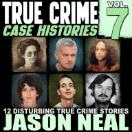 True Crime Case Histories - Volume 7: 12 Disturbing True Crime Stories