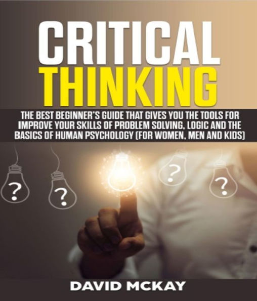 Critical Thinking: The Best Beginner's Guide that Gives You the Tools for Improve your Skills of Problem Solving, Logic and the Basics of Human Psychology (for Women, Men and Kids)