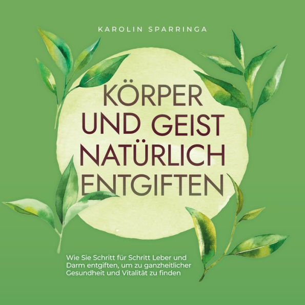 Körper und Geist natürlich entgiften: Wie Sie Schritt für Schritt Leber und Darm entgiften, um zu ganzheitlicher Gesundheit und Vitalität zu finden