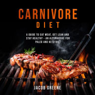 Carnivore Diet: A Guide to Eat Meat, Get Lean, and Stay Healthy an Alternative for Paleo and Keto Diet