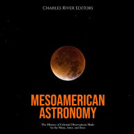 Mesoamerican Astronomy: The History of Celestial Observations Made by the Maya, Aztec, and Inca