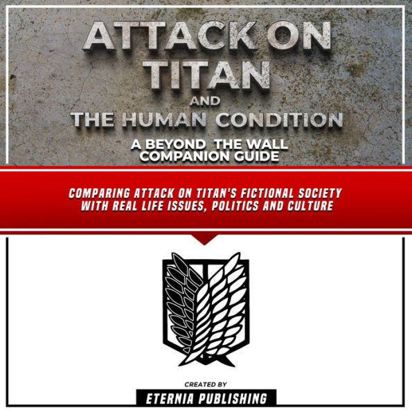 Attack On Titan And The Human Condition: A Beyond The Wall Companion Guide: Comparing Attack On Titan's Fictional Society With Real Life Issues, Politics And Culture