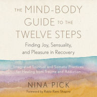 The Mind-Body Guide to the Twelve Steps: Finding Joy, Sensuality, and Pleasure in Recovery--Integrative spiritual and somatic practices for healing from trauma and addiction