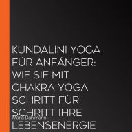 Kundalini Yoga für Anfänger: Wie Sie mit Chakra Yoga Schritt für Schritt Ihre Lebensenergie erhöhen, Ihr Bewusstsein steigern und innere Heilung erfahren