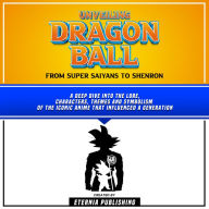 Unveiling Dragon Ball: From Super Saiyans To Shenron: A Deep Dive Into The Lore, Characters, Themes And Symbolism Of The Iconic Anime That Influenced A Generation