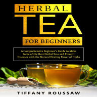 HERBAL TEA FOR BEGINNERS: A Comprehensive Beginner's Guide to Make Some of the Best Herbal Teas and Prevent Diseases with the Natural Healing Power of Herbs