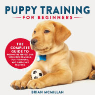 Puppy Training for Beginners: The Complete Guide to Raising the Perfect Dog with Crate Training, Potty Training, and Obedience Training