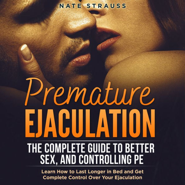 Premature Ejaculation: The Complete Guide to Better Sex, and Controlling PE: Learn How to Last Longer in Bed and Get Complete Control Over Your Ejaculation