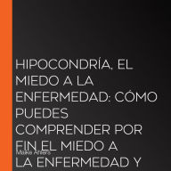 Hipocondría, el miedo a la enfermedad: Cómo puedes comprender por fin el miedo a la enfermedad y liberarte de él paso a paso