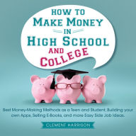 How to Make Money in High School and College: Best Money Making Methods as a Teen and Student, Building Your Own Apps, Selling E-books, and More Easy Side Job Ideas