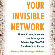 Your Invisible Network: How to Create, Maintain, and Leverage the Relationships That Will Transform Your Career