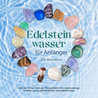 Edelsteinwasser für Anfänger - Das Praxisbuch: Wie Sie mit der Kraft der Wassersteine Ihre Lebensenergie erhöhen und zu ganzheitlicher Gesundheit finden inkl. Heilwasser herstellen, Chakra u.v.m.