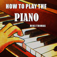 How to Play the Piano: The Complete Step by Step Guide to Learn and Play Piano for Beginner