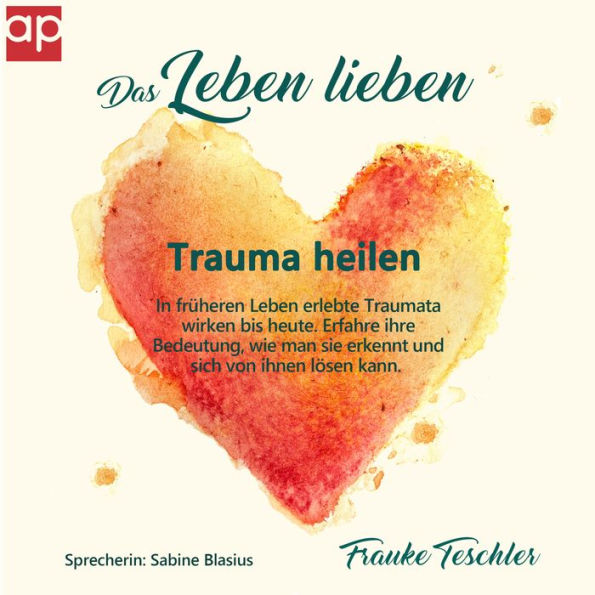 Das Leben lieben - Trauma heilen: In früheren Leben erlebte Traumata wirken bis heute. Erfahre ihre Bedeutung, wie man sie erkennt und sich von ihnen lösen kann