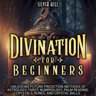 Divination for Beginners: Unlocking Future Prediction Methods of Astrology, Tarot, Numerology, Palm Reading, Crystals, Runes, and Crystal Balls