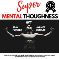 SUPER MENTAL TOUGHNESS - STAY FOCUSED, ACT AND GET RESULTS: Develop Self-Discipline And Unbeatable Resilience With Good Habits & Positive Thinking Master Your Emotions & Stop Negative Overthinking