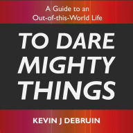 To Dare Mighty Things: A Guide to an Out-of-this-World Life