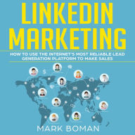 LinkedIn Marketing: How to Use the Internet's Most Reliable Lead Generation Platform to Make Sales