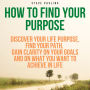 How to Find Your Purpose: Discover Your Life Purpose, Find Your Path, Gain Clarity on Your Goals and on What You Want to Achieve in Life