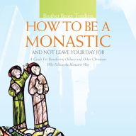 How to Be a Monastic and Not Leave Your Day Job: A Guide for Benedictine Oblates and Other Christians Who Follow the Monastic Way