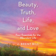 Beauty, Truth, Life, and Love: Four Essentials for the Abundant Life