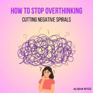 How to Stop Overthinking: Cutting Negative Spirals