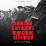 Imperial Germany's Invasions of France: The History of the German Invasions in the Franco-Prussian War and World War I