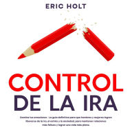 Control De La Ira: Domina tus emociones - La guía definitiva para que hombres y mujeres logren liberarse de la ira, el estrés y la ansiedad, para mantener relaciones más felices y lograr una vida más plena.