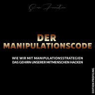 Der Manipulationscode: Wie wir mit Manipulationsstrategien das Gehirn unserer Mitmenschen hacken