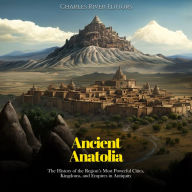 Ancient Anatolia: The History of the Region's Most Powerful Cities, Kingdoms, and Empires in Antiquity