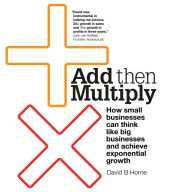 Add Then Multiply: How small businesses can think like big businesses and achieve exponential growth