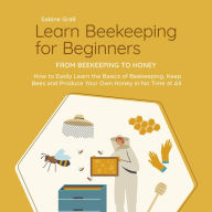 Learn Beekeeping for Beginners - From Beekeeping to Honey: How to Easily Learn the Basics of Beekeeping, Keep Bees and Produce Your Own Honey in No Time at All