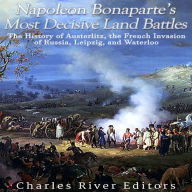 Napoleon Bonaparte's Most Decisive Land Battles: The History of Austerlitz, the French Invasion of Russia, Leipzig, and Waterloo
