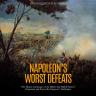 Napoleon's Worst Defeats: The History and Legacy of the Battles that Stalled France's Expansion and Forced the Emperor's Abdication