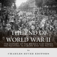 The End of World War II: The History of the Battles that Ended the Fighting in Europe and the Pacific