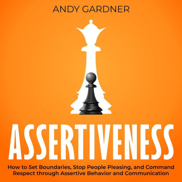 Assertiveness: How to Set Boundaries, Stop People Pleasing, and Command Respect through Assertive Behavior and Communication