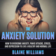 The Anxiety Solution: How To Overcome Anxiety, Panic Attacks, Stress, And Depression To Live A Healthy And Normal Life