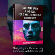 Cybersecurity Handbook for Small to Mid-size Businesses: Navigating the Cybersecurity Landscape with Confidence!