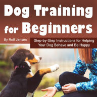 Dog Training for Beginners: Step-by-Step Instructions for Helping Your Dog Behave and Be Happy