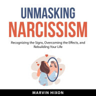 Unmasking Narcissism: Recognizing the Signs, Overcoming the Effects, and Rebuilding Your Life