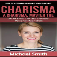Charisma: Your Self Esteem Communication Leadership (A Charisma, Master the Art of Small Talk and Develop Personal Magnetism)