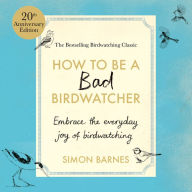 How to be a Bad Birdwatcher Anniversary Edition: Embrace the everyday joy of birdwatching - to the greater glory of life