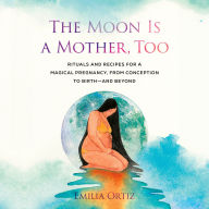 The Moon Is a Mother, Too: Rituals and Recipes for a Magical Pregnancy, from Conception to Birth - and Beyond