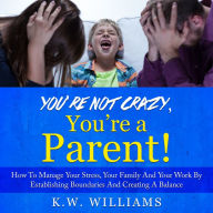 You're Not Crazy, You're A Parent!: How To Manage Your Stress, Your Family And Your Work By Establishing Boundaries And Creating A Balance