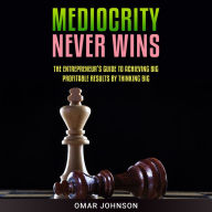 Mediocrity Never Wins: The Entrepreneur's Guide To Achieving Big Profitable Results By Thinking Big