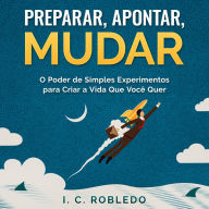 Preparar, Apontar, Mudar: O Poder de Simples Experimentos para Criar a Vida Que Você Quer