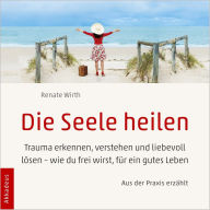 Die Seele heilen: Trauma erkennen, verstehen und liebevoll lösen - wie du frei wirst, für ein gutes Leben - aus der Praxis erzählt