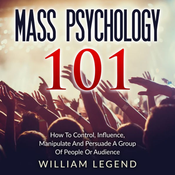 Mass Psychology 101: How To Control, Influence, Manipulate And Persuade A Group Of People Or Audience